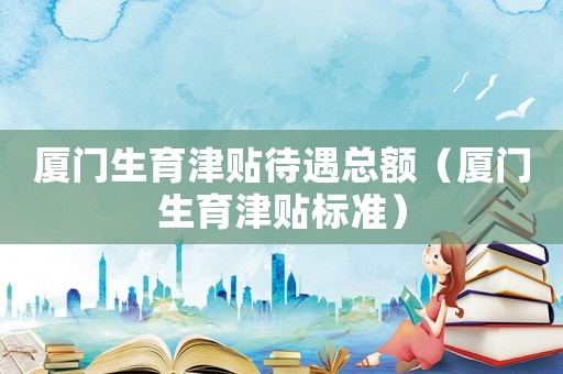 廈門生育津貼待遇總額（廈門生育津貼標(biāo)準(zhǔn)）