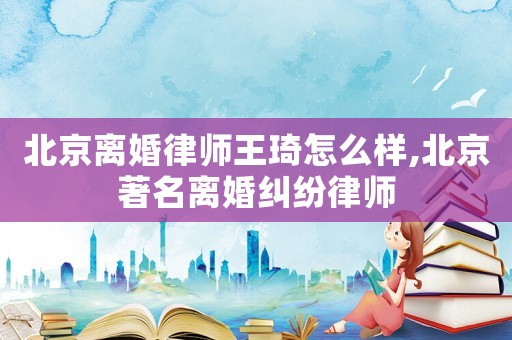 北京離婚律師王琦怎么樣,北京著名離婚糾紛律師