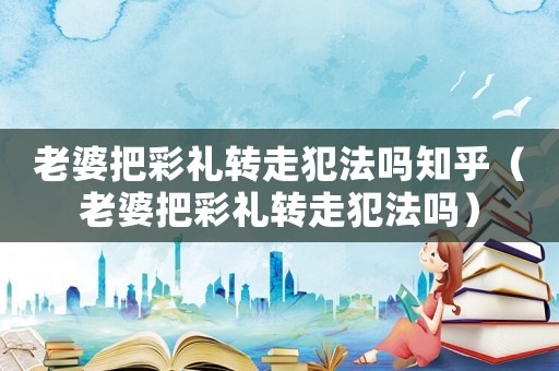 老婆把彩禮轉(zhuǎn)走犯法嗎知乎（老婆把彩禮轉(zhuǎn)走犯法嗎）