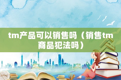 tm產(chǎn)品可以銷售嗎（銷售tm商品犯法嗎）