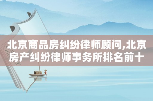 北京商品房糾紛律師顧問(wèn),北京房產(chǎn)糾紛律師事務(wù)所排名前十名