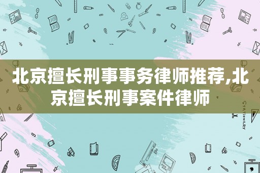 北京擅長(zhǎng)刑事事務(wù)律師推薦,北京擅長(zhǎng)刑事案件律師