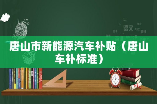 唐山市新能源汽車(chē)補(bǔ)貼（唐山車(chē)補(bǔ)標(biāo)準(zhǔn)）