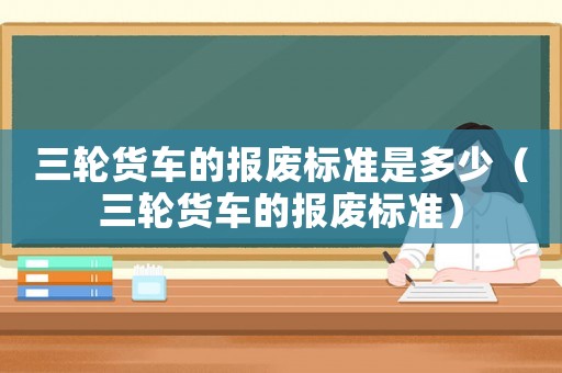 三輪貨車的報(bào)廢標(biāo)準(zhǔn)是多少（三輪貨車的報(bào)廢標(biāo)準(zhǔn)）
