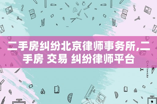 二手房糾紛北京律師事務(wù)所,二手房 交易 糾紛律師平臺(tái)