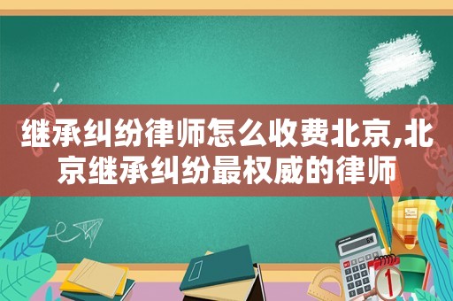 繼承糾紛律師怎么收費北京,北京繼承糾紛最權(quán)威的律師