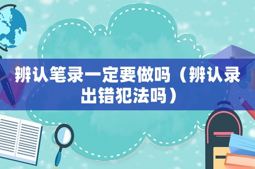 辨認(rèn)筆錄一定要做嗎（辨認(rèn)錄出錯(cuò)犯法嗎）