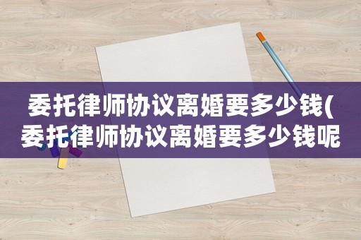 委托律師協(xié)議離婚要多少錢(委托律師協(xié)議離婚要多少錢呢)