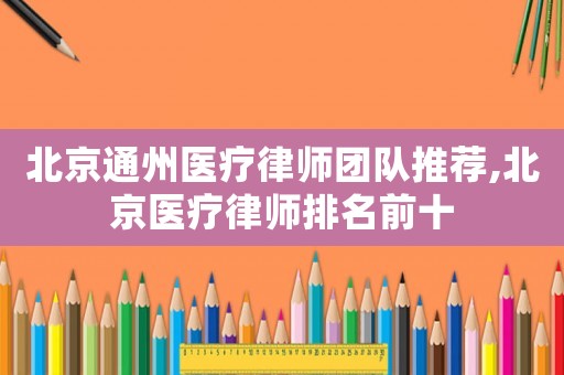北京通州醫(yī)療律師團(tuán)隊推薦,北京醫(yī)療律師排名前十