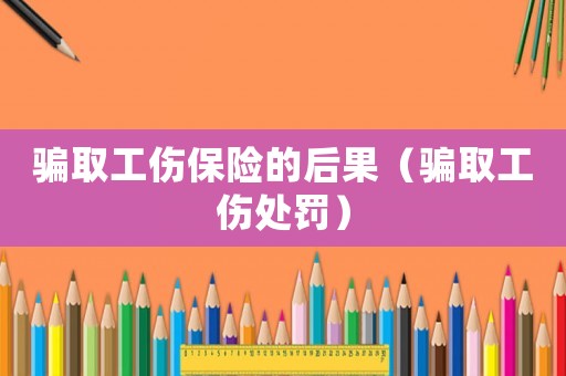 騙取工傷保險(xiǎn)的后果（騙取工傷處罰）