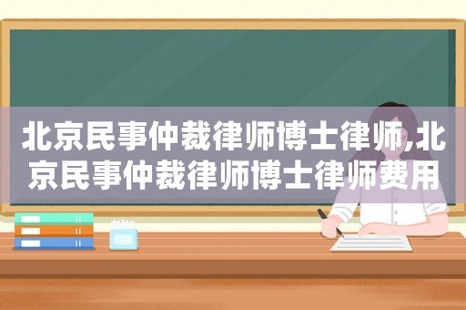 北京民事仲裁律師博士律師,北京民事仲裁律師博士律師費用