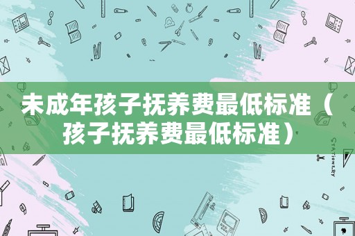 未成年孩子撫養(yǎng)費(fèi)最低標(biāo)準(zhǔn)（孩子撫養(yǎng)費(fèi)最低標(biāo)準(zhǔn)）