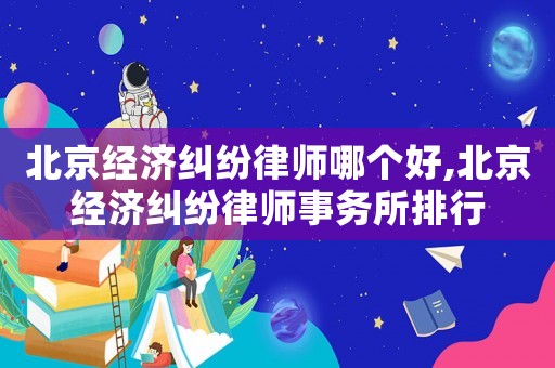 北京經(jīng)濟(jì)糾紛律師哪個好,北京經(jīng)濟(jì)糾紛律師事務(wù)所排行