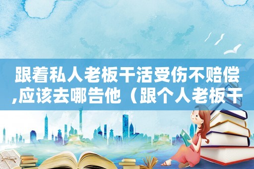 跟著私人老板干活受傷不賠償,應該去哪告他（跟個人老板干活怎么鑒定工傷）