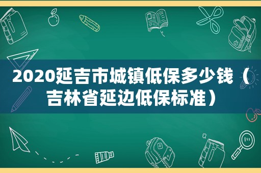 2020延吉市城鎮(zhèn)低保多少錢（吉林省延邊低保標準）