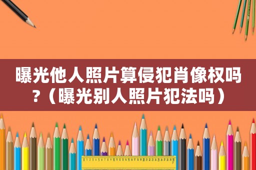 曝光他人照片算侵犯肖像權(quán)嗎?（曝光別人照片犯法嗎）
