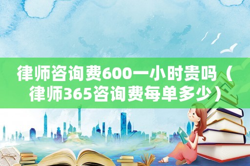 律師咨詢費600一小時貴嗎（律師365咨詢費每單多少）