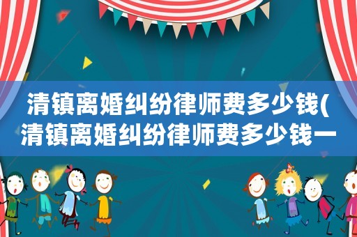 清鎮(zhèn)離婚糾紛律師費(fèi)多少錢(qián)(清鎮(zhèn)離婚糾紛律師費(fèi)多少錢(qián)一個(gè)月)