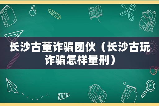 長沙古董詐騙團(tuán)伙（長沙古玩詐騙怎樣量刑）