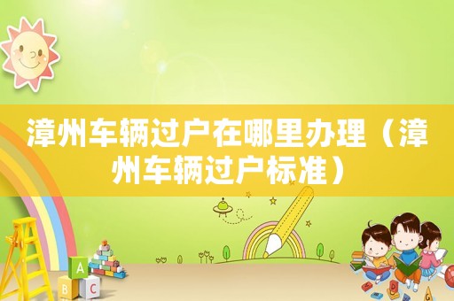 漳州車輛過戶在哪里辦理（漳州車輛過戶標(biāo)準(zhǔn)）
