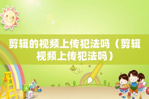 剪輯的視頻上傳犯法嗎（剪輯視頻上傳犯法嗎）