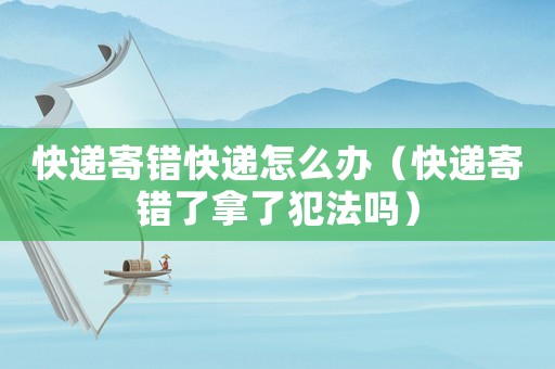 快遞寄錯(cuò)快遞怎么辦（快遞寄錯(cuò)了拿了犯法嗎）