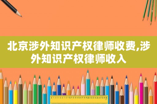 北京涉外知識產(chǎn)權(quán)律師收費(fèi),涉外知識產(chǎn)權(quán)律師收入