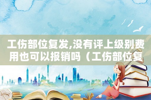 工傷部位復發(fā),沒有評上級別費用也可以報銷嗎（工傷部位復發(fā)）