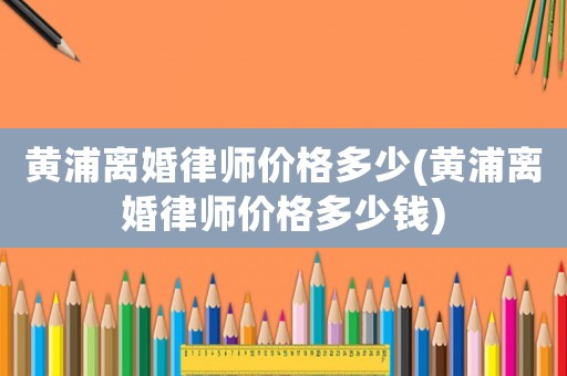 黃浦離婚律師價格多少(黃浦離婚律師價格多少錢)