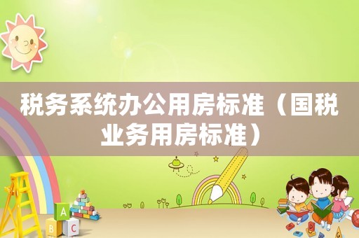 稅務(wù)系統(tǒng)辦公用房標(biāo)準(zhǔn)（國稅業(yè)務(wù)用房標(biāo)準(zhǔn)）