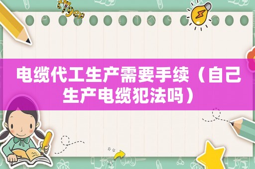 電纜代工生產(chǎn)需要手續(xù)（自己生產(chǎn)電纜犯法嗎）