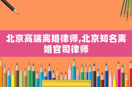 北京高端離婚律師,北京知名離婚官司律師