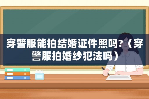 穿警服能拍結(jié)婚證件照嗎?（穿警服拍婚紗犯法嗎）