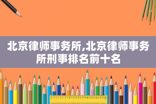 北京律師事務(wù)所,北京律師事務(wù)所刑事排名前十名