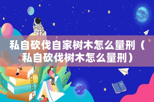 私自砍伐自家樹(shù)木怎么量刑（私自砍伐樹(shù)木怎么量刑）