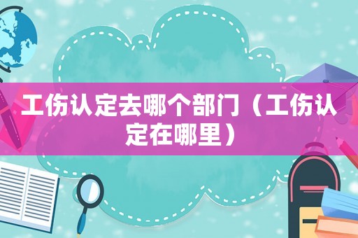 工傷認(rèn)定去哪個(gè)部門（工傷認(rèn)定在哪里）