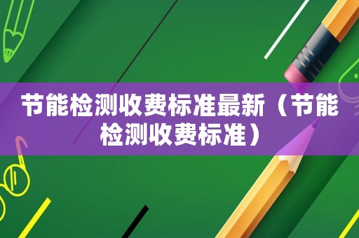 節(jié)能檢測收費標準最新（節(jié)能檢測收費標準）