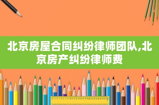 北京房屋合同糾紛律師團隊,北京房產(chǎn)糾紛律師費