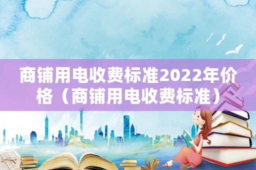 商鋪用電收費標(biāo)準(zhǔn)2022年價格（商鋪用電收費標(biāo)準(zhǔn)）