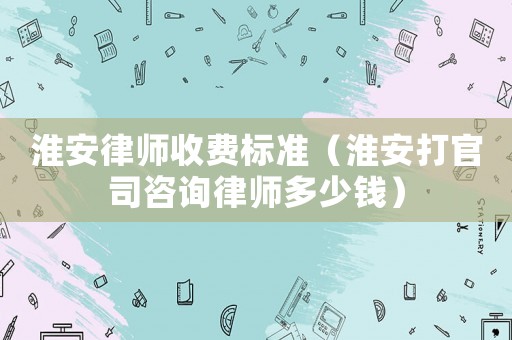 淮安律師收費(fèi)標(biāo)準(zhǔn)（淮安打官司咨詢律師多少錢）