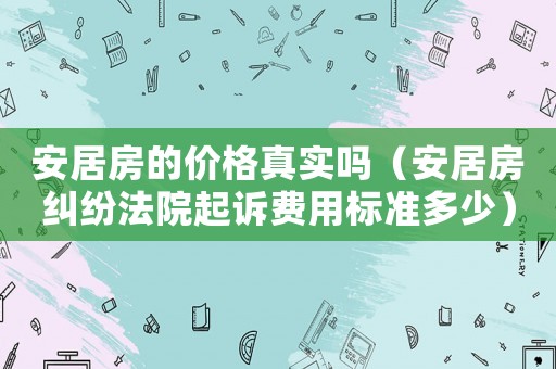安居房的價(jià)格真實(shí)嗎（安居房糾紛法院起訴費(fèi)用標(biāo)準(zhǔn)多少）