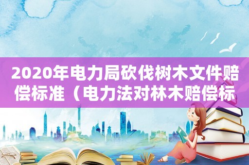 2020年電力局砍伐樹木文件賠償標(biāo)準(zhǔn)（電力法對林木賠償標(biāo)準(zhǔn)）