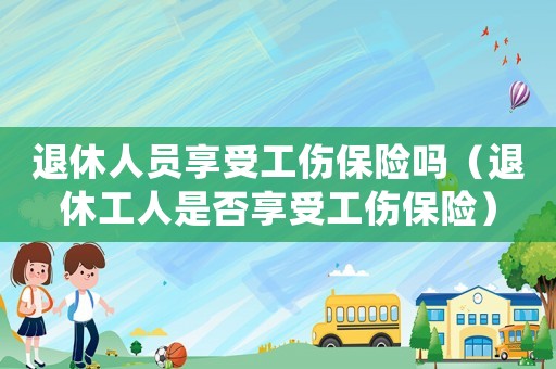 退休人員享受工傷保險(xiǎn)嗎（退休工人是否享受工傷保險(xiǎn)）