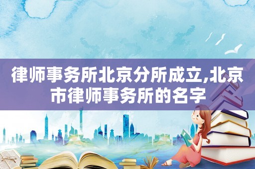 律師事務(wù)所北京分所成立,北京市律師事務(wù)所的名字
