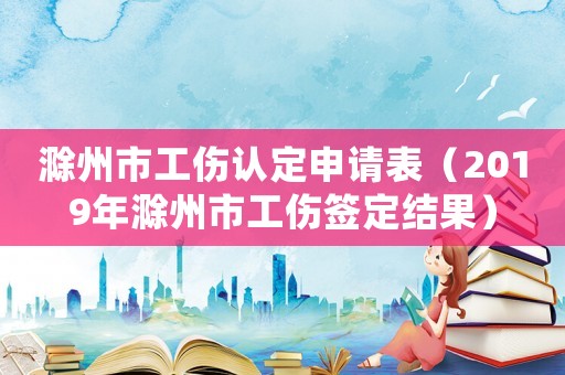 滁州市工傷認(rèn)定申請(qǐng)表（2019年滁州市工傷簽定結(jié)果）