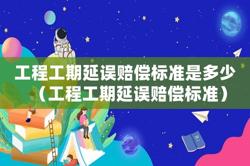 工程工期延誤賠償標(biāo)準(zhǔn)是多少（工程工期延誤賠償標(biāo)準(zhǔn)）
