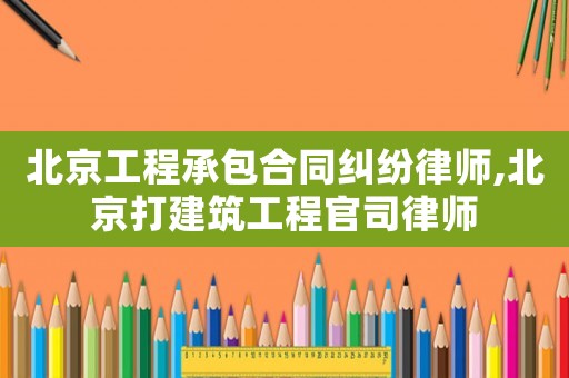 北京工程承包合同糾紛律師,北京打建筑工程官司律師
