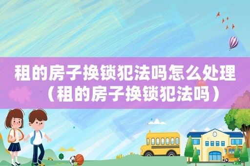 租的房子換鎖犯法嗎怎么處理（租的房子換鎖犯法嗎）