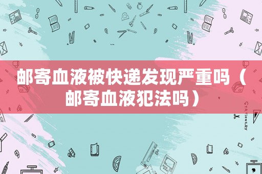 郵寄血液被快遞發(fā)現(xiàn)嚴重嗎（郵寄血液犯法嗎）