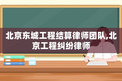 北京東城工程結(jié)算律師團(tuán)隊(duì),北京工程糾紛律師